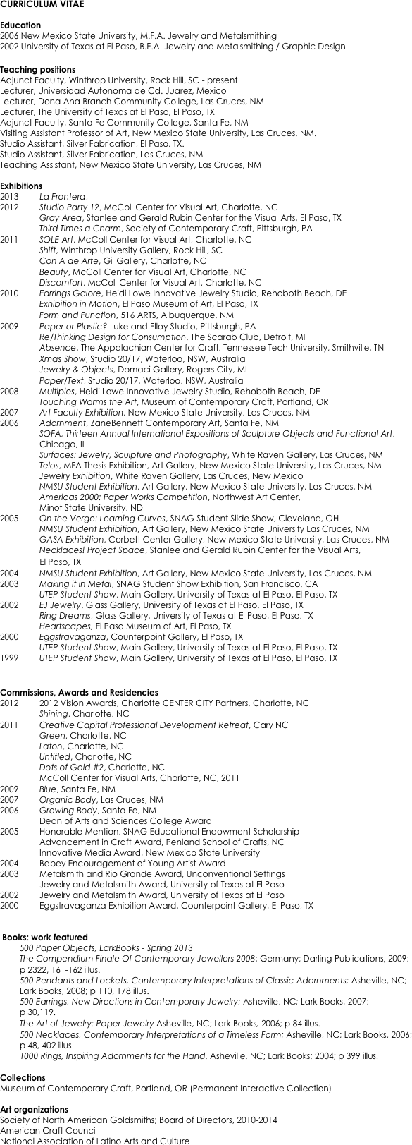 CURRICULUM VITAE

Education
2006 New Mexico State University, M.F.A. Jewelry and Metalsmithing
2002 University of Texas at El Paso, B.F.A. Jewelry and Metalsmithing / Graphic Design

Teaching positions
Adjunct Faculty, Winthrop University, Rock Hill, SC - present
Lecturer, Universidad Autonoma de Cd. Juarez, Mexico 
Lecturer, Dona Ana Branch Community College, Las Cruces, NM 
Lecturer, The University of Texas at El Paso, El Paso, TX 
Adjunct Faculty, Santa Fe Community College, Santa Fe, NM 
Visiting Assistant Professor of Art, New Mexico State University, Las Cruces, NM. 
Studio Assistant, Silver Fabrication, El Paso, TX. 
Studio Assistant, Silver Fabrication, Las Cruces, NM
Teaching Assistant, New Mexico State University, Las Cruces, NM

Exhibitions
2013         La Frontera, 
2012		Studio Party 12, McColl Center for Visual Art, Charlotte, NC
		Gray Area, Stanlee and Gerald Rubin Center for the Visual Arts, El Paso, TX
		Third Times a Charm, Society of Contemporary Craft, Pittsburgh, PA
2011  	SOLE Art, McColl Center for Visual Art, Charlotte, NC
		Shift, Winthrop University Gallery, Rock Hill, SC
		Con A de Arte, Gil Gallery, Charlotte, NC
		Beauty, McColl Center for Visual Art, Charlotte, NC
		Discomfort, McColl Center for Visual Art, Charlotte, NC
2010 	Earrings Galore, Heidi Lowe Innovative Jewelry Studio, Rehoboth Beach, DE
		Exhibition in Motion, El Paso Museum of Art, El Paso, TX
		Form and Function, 516 ARTS, Albuquerque, NM	
2009 	Paper or Plastic? Luke and Elloy Studio, Pittsburgh, PA
		Re/Thinking Design for Consumption, The Scarab Club, Detroit, MI
		Absence, The Appalachian Center for Craft, Tennessee Tech University, Smithville, TN 
		Xmas Show, Studio 20/17, Waterloo, NSW, Australia
		Jewelry & Objects, Domaci Gallery, Rogers City, MI
		Paper/Text, Studio 20/17, Waterloo, NSW, Australia
2008		Multiples, Heidi Lowe Innovative Jewelry Studio, Rehoboth Beach, DE
  		Touching Warms the Art, Museum of Contemporary Craft, Portland, OR 
2007 	Art Faculty Exhibition, New Mexico State University, Las Cruces, NM 
2006  	Adornment, ZaneBennett Contemporary Art, Santa Fe, NM 
SOFA, Thirteen Annual International Expositions of Sculpture Objects and Functional Art, Chicago, IL 
          	Surfaces: Jewelry, Sculpture and Photography, White Raven Gallery, Las Cruces, NM 
          	Telos, MFA Thesis Exhibition, Art Gallery, New Mexico State University, Las Cruces, NM 
          	Jewelry Exhibition, White Raven Gallery, Las Cruces, New Mexico 
		NMSU Student Exhibition, Art Gallery, New Mexico State University, Las Cruces, NM 
Americas 2000: Paper Works Competition, Northwest Art Center, 
Minot State University, ND 
2005  	On the Verge: Learning Curves, SNAG Student Slide Show, Cleveland, OH 
          	NMSU Student Exhibition, Art Gallery, New Mexico State University Las Cruces, NM 
          	GASA Exhibition, Corbett Center Gallery, New Mexico State University, Las Cruces, NM 
Necklaces! Project Space, Stanlee and Gerald Rubin Center for the Visual Arts, 
                 El Paso, TX 
2004		NMSU Student Exhibition, Art Gallery, New Mexico State University, Las Cruces, NM 
2003 	Making it in Metal, SNAG Student Show Exhibition, San Francisco, CA 
		UTEP Student Show, Main Gallery, University of Texas at El Paso, El Paso, TX 
2002 	EJ Jewelry, Glass Gallery, University of Texas at El Paso, El Paso, TX 
          	Ring Dreams, Glass Gallery, University of Texas at El Paso, El Paso, TX
         	Heartscapes, El Paso Museum of Art, El Paso, TX
2000 	Eggstravaganza, Counterpoint Gallery, El Paso, TX 
          	UTEP Student Show, Main Gallery, University of Texas at El Paso, El Paso, TX
1999 	UTEP Student Show, Main Gallery, University of Texas at El Paso, El Paso, TX
	 

Commissions, Awards and Residencies
2012		2012 Vision Awards, Charlotte CENTER CITY Partners, Charlotte, NC
		Shining, Charlotte, NC 
2011		Creative Capital Professional Development Retreat, Cary NC
		Green, Charlotte, NC
		Laton, Charlotte, NC
		Untitled, Charlotte, NC
		Dots of Gold #2, Charlotte, NC
		McColl Center for Visual Arts, Charlotte, NC, 2011
2009 	Blue, Santa Fe, NM
2007 	Organic Body, Las Cruces, NM 
2006 	Growing Body, Santa Fe, NM 
Dean of Arts and Sciences College Award 
2005 	Honorable Mention, SNAG Educational Endowment Scholarship
          	Advancement in Craft Award, Penland School of Crafts, NC
          	Innovative Media Award, New Mexico State University
2004  	Babey Encouragement of Young Artist Award
2003  	Metalsmith and Rio Grande Award, Unconventional Settings
          	Jewelry and Metalsmith Award, University of Texas at El Paso
2002  	Jewelry and Metalsmith Award, University of Texas at El Paso
2000 	Eggstravaganza Exhibition Award, Counterpoint Gallery, El Paso, TX


 Books: work featured
500 Paper Objects, LarkBooks - Spring 2013
The Compendium Finale Of Contemporary Jewellers 2008; Germany; Darling Publications, 2009;
p 2322, 161-162 illus.
500 Pendants and Lockets, Contemporary Interpretations of Classic Adornments; Asheville, NC; Lark Books, 2008; p 110, 178 illus.
500 Earrings, New Directions in Contemporary Jewelry; Asheville, NC; Lark Books, 2007; 
p 30,119. 
	The Art of Jewelry: Paper Jewelry Asheville, NC; Lark Books, 2006; p 84 illus.
500 Necklaces, Contemporary Interpretations of a Timeless Form; Asheville, NC; Lark Books, 2006; 
p 48, 402 illus. 
	1000 Rings, Inspiring Adornments for the Hand, Asheville, NC; Lark Books; 2004; p 399 illus. 

Collections
Museum of Contemporary Craft, Portland, OR (Permanent Interactive Collection) 

Art organizations
Society of North American Goldsmiths; Board of Directors, 2010-2014
American Craft Council
National Association of Latino Arts and Culture



