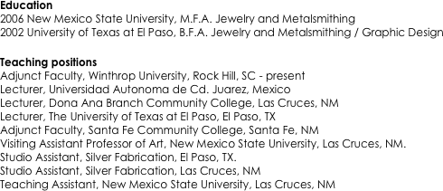 Education
2006 New Mexico State University, M.F.A. Jewelry and Metalsmithing
2002 University of Texas at El Paso, B.F.A. Jewelry and Metalsmithing / Graphic Design

Teaching positions
Adjunct Faculty, Winthrop University, Rock Hill, SC - present
Lecturer, Universidad Autonoma de Cd. Juarez, Mexico 
Lecturer, Dona Ana Branch Community College, Las Cruces, NM 
Lecturer, The University of Texas at El Paso, El Paso, TX 
Adjunct Faculty, Santa Fe Community College, Santa Fe, NM 
Visiting Assistant Professor of Art, New Mexico State University, Las Cruces, NM. 
Studio Assistant, Silver Fabrication, El Paso, TX. 
Studio Assistant, Silver Fabrication, Las Cruces, NM
Teaching Assistant, New Mexico State University, Las Cruces, NM 